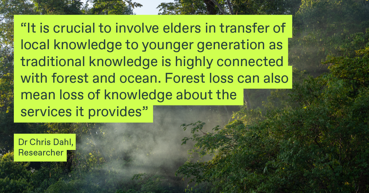 A quote by Dr Chris Dahl, Researcher: It is crucial to involve elders in transfer of local knowledge to younger generations as traditional knowledge is highly connected with forest and ocean. Forest loss can also mean loss of knowledge about the services it provides.